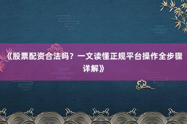 《股票配资合法吗？一文读懂正规平台操作全步骤详解》