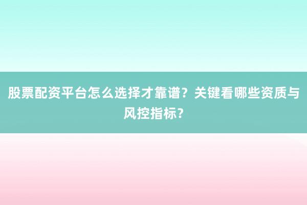 股票配资平台怎么选择才靠谱？关键看哪些资质与风控指标？