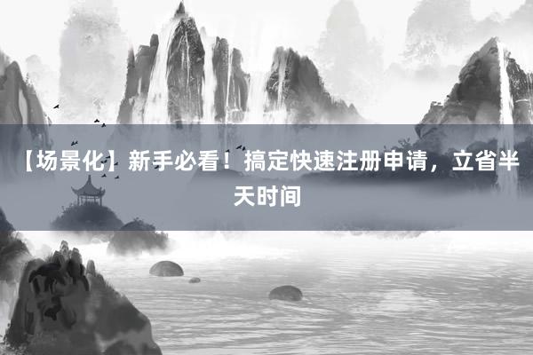 【场景化】新手必看！搞定快速注册申请，立省半天时间