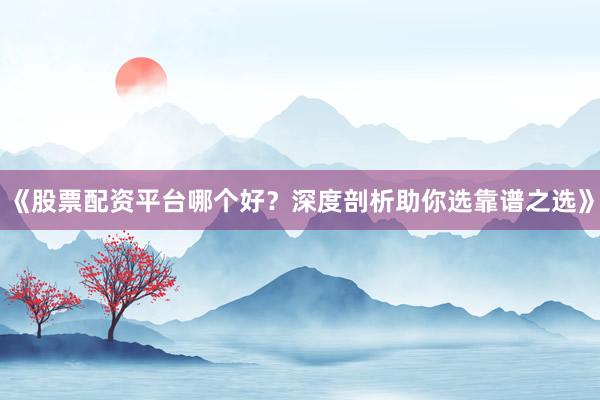 《股票配资平台哪个好？深度剖析助你选靠谱之选》