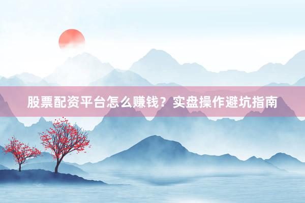 股票配资平台怎么赚钱？实盘操作避坑指南
