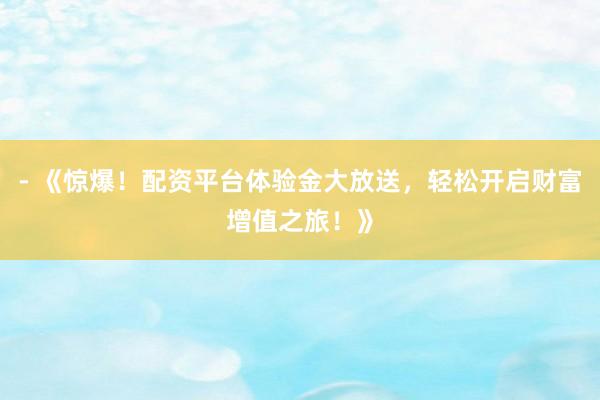 - 《惊爆！配资平台体验金大放送，轻松开启财富增值之旅！》