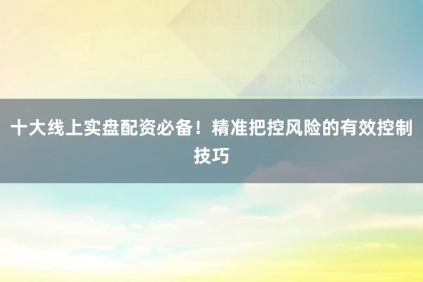 十大线上实盘配资必备！精准把控风险的有效控制技巧