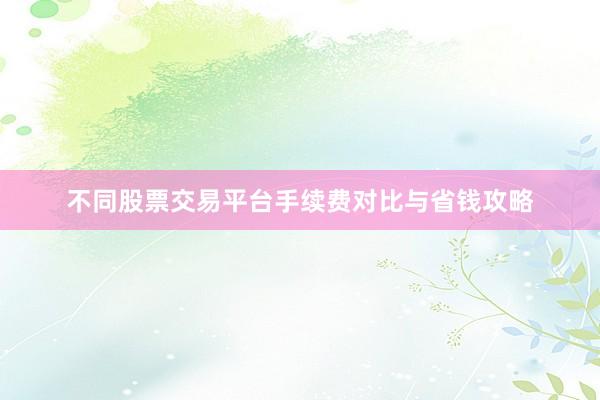 不同股票交易平台手续费对比与省钱攻略