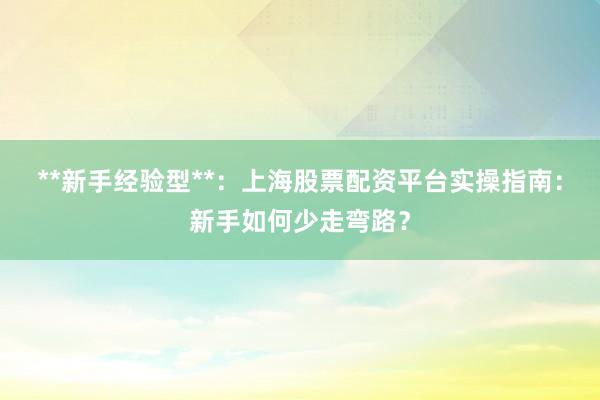 **新手经验型**：上海股票配资平台实操指南：新手如何少走弯路？