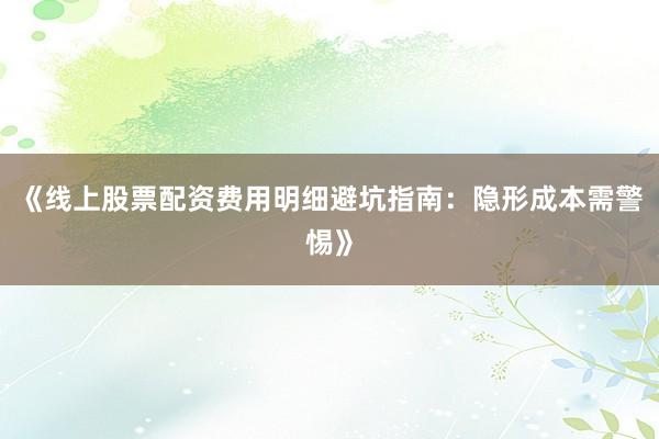 《线上股票配资费用明细避坑指南：隐形成本需警惕》