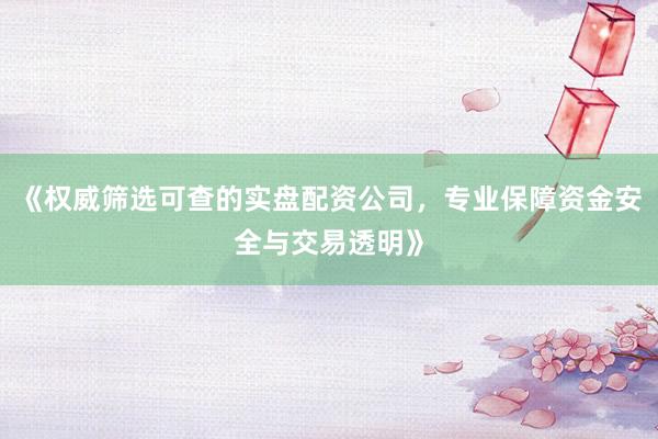 《权威筛选可查的实盘配资公司，专业保障资金安全与交易透明》