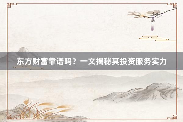 东方财富靠谱吗？一文揭秘其投资服务实力