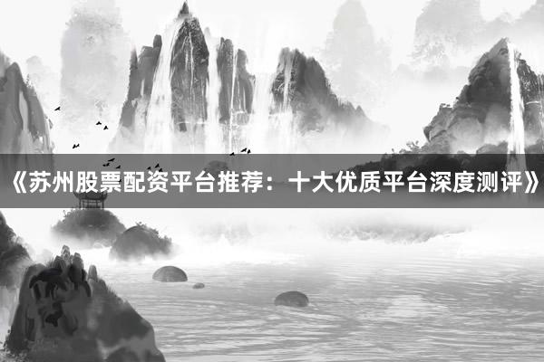 《苏州股票配资平台推荐：十大优质平台深度测评》