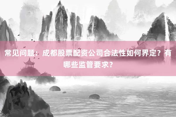 常见问题：成都股票配资公司合法性如何界定？有哪些监管要求？